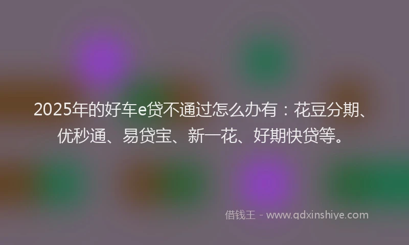 2025年的好车e贷不通过怎么办有：花豆分期、优秒通、易贷宝、新一花、好期快贷等。