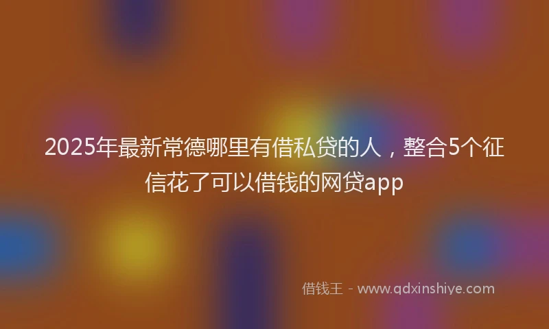 2025年最新常德哪里有借私贷的人，整合5个征信花了可以借钱的网贷app
