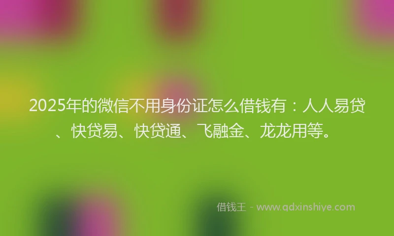 2025年的微信不用身份证怎么借钱有：人人易贷、快贷易、快贷通、飞融金、龙龙用等。
