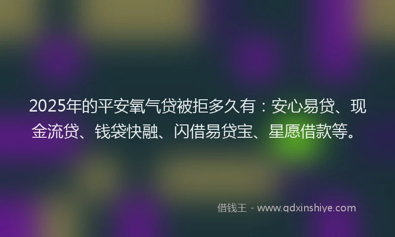 2025年的平安氧气贷被拒多久有：安心易贷、现金流贷、钱袋快融、闪借易贷宝、星愿借款等。