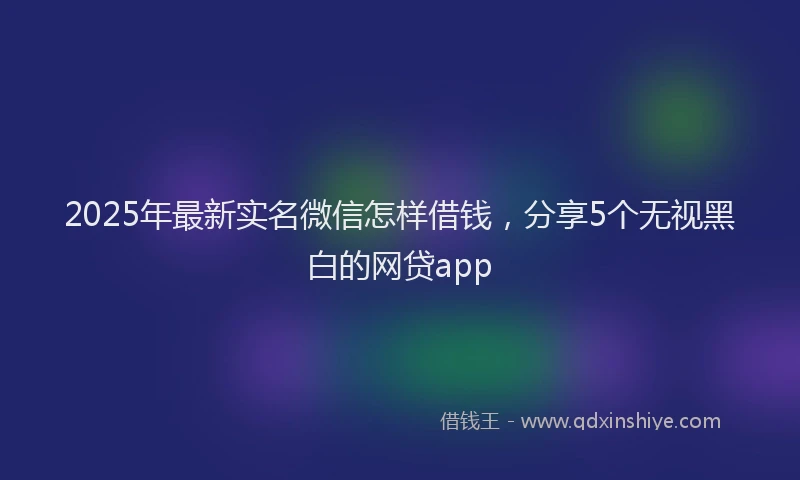 2025年最新实名微信怎样借钱，分享5个无视黑白的网贷app