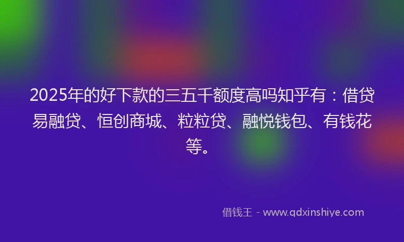 2025年的好下款的三五千额度高吗知乎有：借贷易融贷、恒创商城、粒粒贷、融悦钱包、有钱花等。