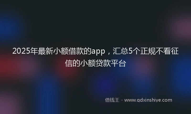 2025年最新小额借款的app，汇总5个正规不看征信的小额贷款平台