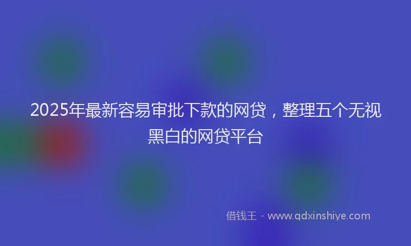 2025年最新容易审批下款的网贷，整理五个无视黑白的网贷平台
