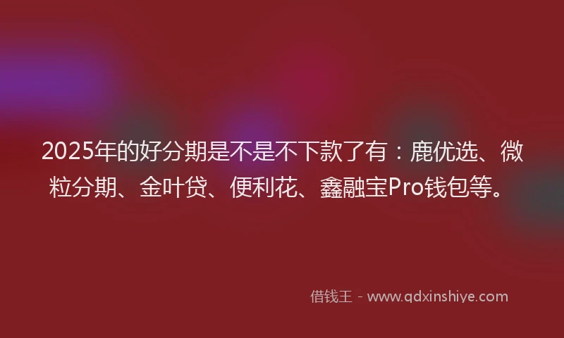 2025年的好分期是不是不下款了有：鹿优选、微粒分期、金叶贷、便利花、鑫融宝Pro钱包等。