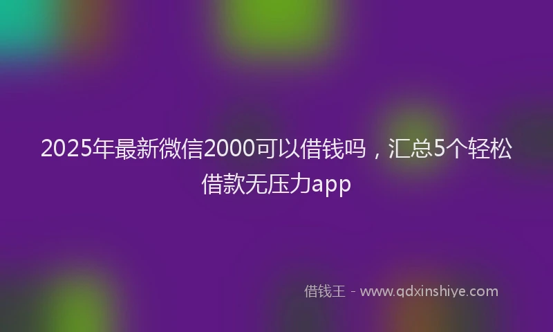 2025年最新微信2000可以借钱吗，汇总5个轻松借款无压力app