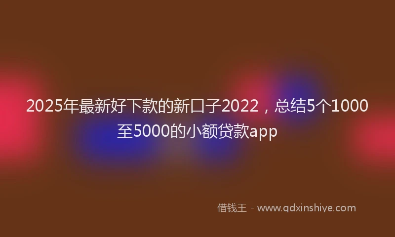 2025年最新好下款的新口子2022，总结5个1000至5000的小额贷款app