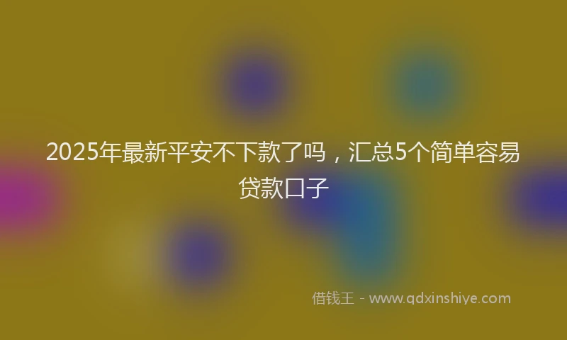 2025年最新平安不下款了吗，汇总5个简单容易贷款口子