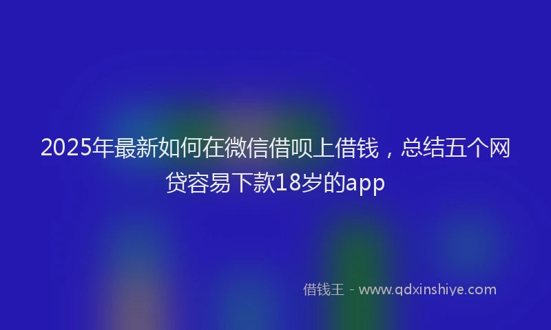 2025年最新如何在微信借呗上借钱，总结五个网贷容易下款18岁的app