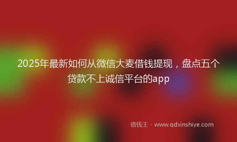 2025年最新如何从微信大麦借钱提现，盘点五个贷款不上诚信平台的app