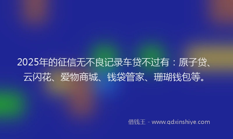 2025年的征信无不良记录车贷不过有：原子贷、云闪花、爱物商城、钱袋管家、珊瑚钱包等。