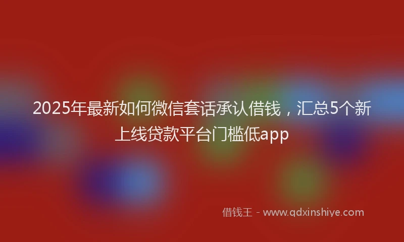 2025年最新如何微信套话承认借钱，汇总5个新上线贷款平台门槛低app