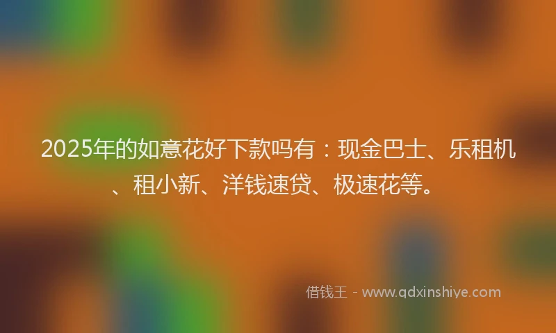 2025年的如意花好下款吗有：现金巴士、乐租机、租小新、洋钱速贷、极速花等。
