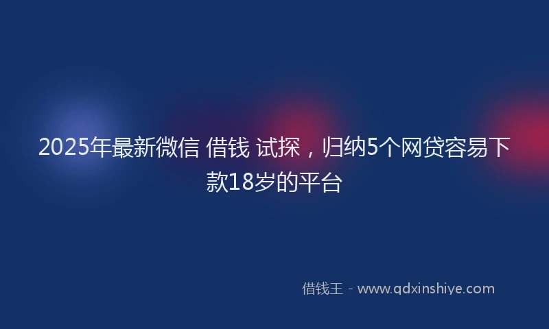 2025年最新微信 借钱 试探，归纳5个网贷容易下款18岁的平台