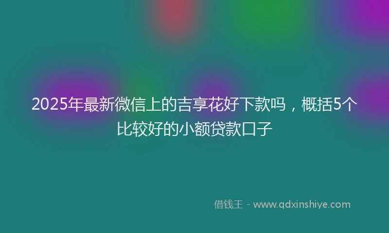 2025年最新微信上的吉享花好下款吗，概括5个比较好的小额贷款口子