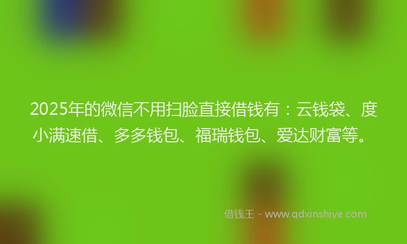 2025年的微信不用扫脸直接借钱有：云钱袋、度小满速借、多多钱包、福瑞钱包、爱达财富等。