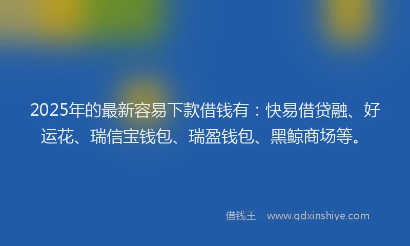 2025年的最新容易下款借钱有：快易借贷融、好运花、瑞信宝钱包、瑞盈钱包、黑鲸商场等。