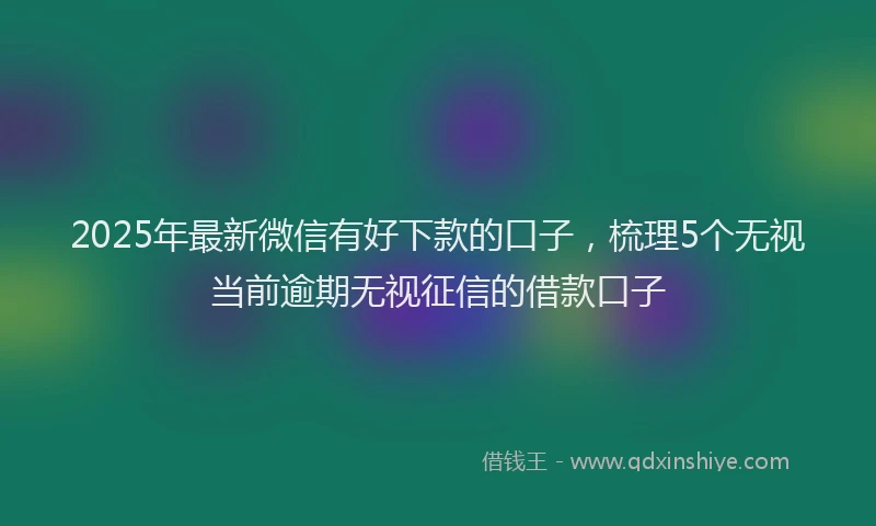 2025年最新微信有好下款的口子，梳理5个无视当前逾期无视征信的借款口子