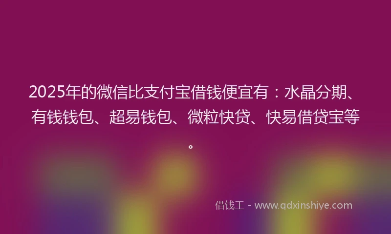 2025年的微信比支付宝借钱便宜有：水晶分期、有钱钱包、超易钱包、微粒快贷、快易借贷宝等。