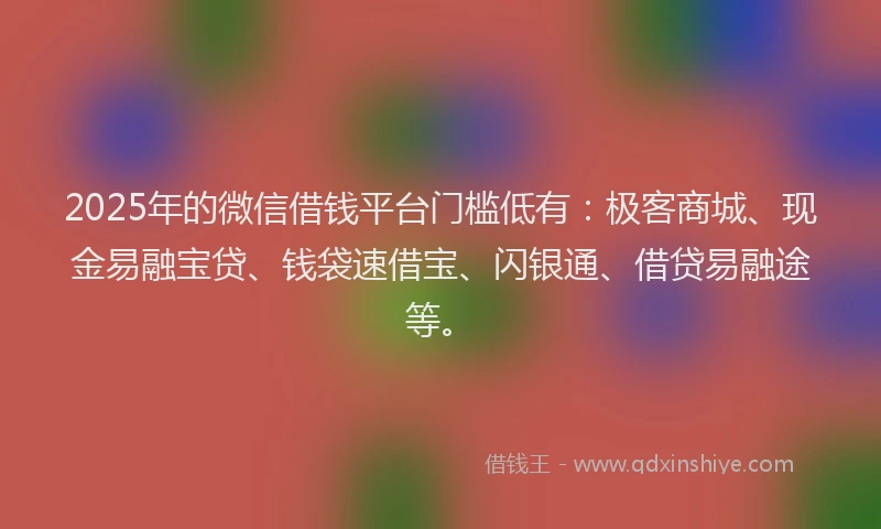 2025年的微信借钱平台门槛低有：极客商城、现金易融宝贷、钱袋速借宝、闪银通、借贷易融途等。