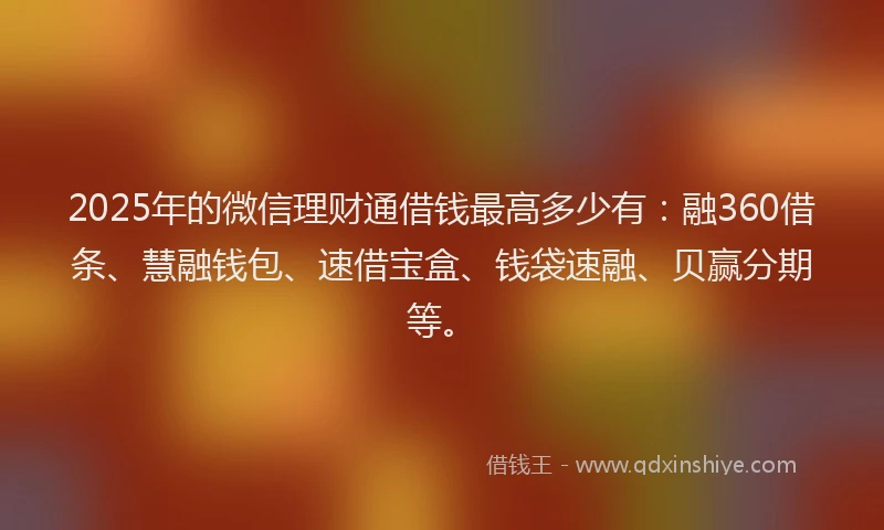 2025年的微信理财通借钱最高多少有：融360借条、慧融钱包、速借宝盒、钱袋速融、贝赢分期等。