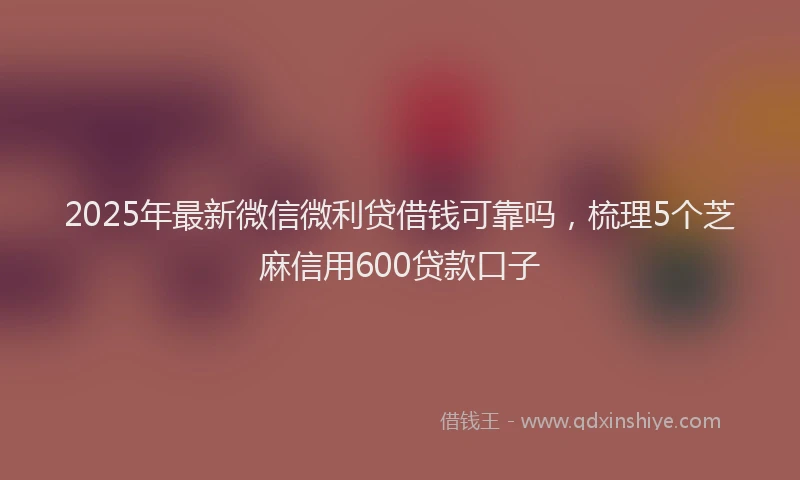 2025年最新微信微利贷借钱可靠吗，梳理5个芝麻信用600贷款口子