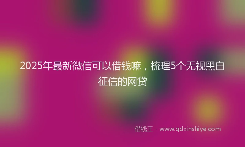 2025年最新微信可以借钱嘛，梳理5个无视黑白征信的网贷
