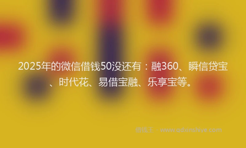 2025年的微信借钱50没还有：融360、瞬信贷宝、时代花、易借宝融、乐享宝等。