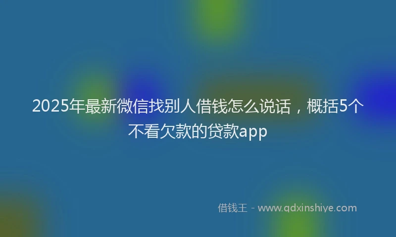 2025年最新微信找别人借钱怎么说话，概括5个不看欠款的贷款app