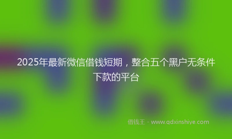 2025年最新微信借钱短期，整合五个黑户无条件下款的平台