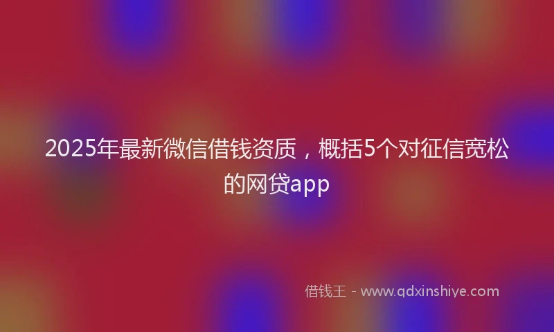 2025年最新微信借钱资质，概括5个对征信宽松的网贷app