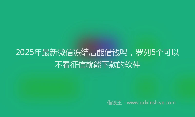 2025年最新微信冻结后能借钱吗，罗列5个可以不看征信就能下款的软件