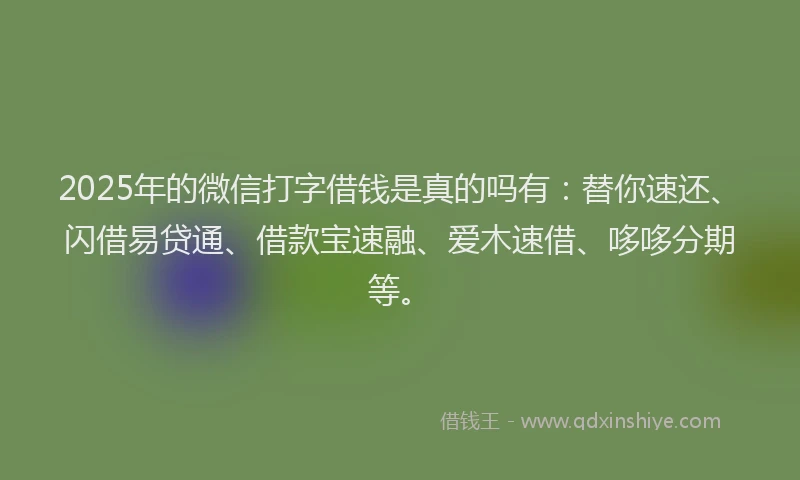 2025年的微信打字借钱是真的吗有：替你速还、闪借易贷通、借款宝速融、爱木速借、哆哆分期等。
