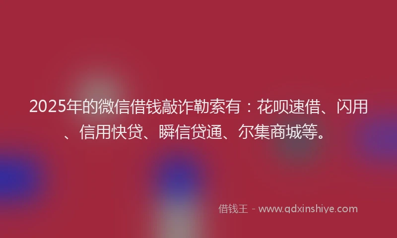 2025年的微信借钱敲诈勒索有：花呗速借、闪用、信用快贷、瞬信贷通、尔集商城等。