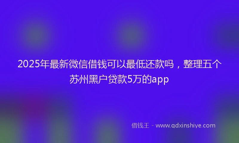 2025年最新微信借钱可以最低还款吗，整理五个苏州黑户贷款5万的app