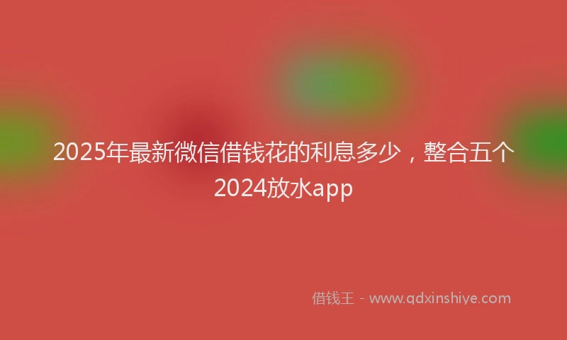 2025年最新微信借钱花的利息多少，整合五个2024放水app
