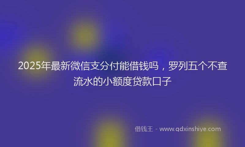 2025年最新微信支分付能借钱吗，罗列五个不查流水的小额度贷款口子