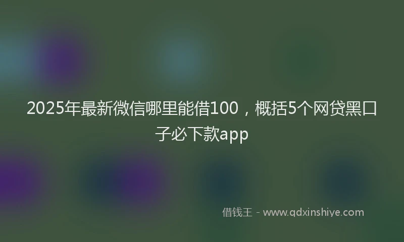 2025年最新微信哪里能借100，概括5个网贷黑口子必下款app