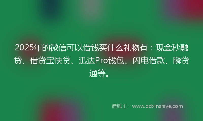 2025年的微信可以借钱买什么礼物有：现金秒融贷、借贷宝快贷、迅达Pro钱包、闪电借款、瞬贷通等。