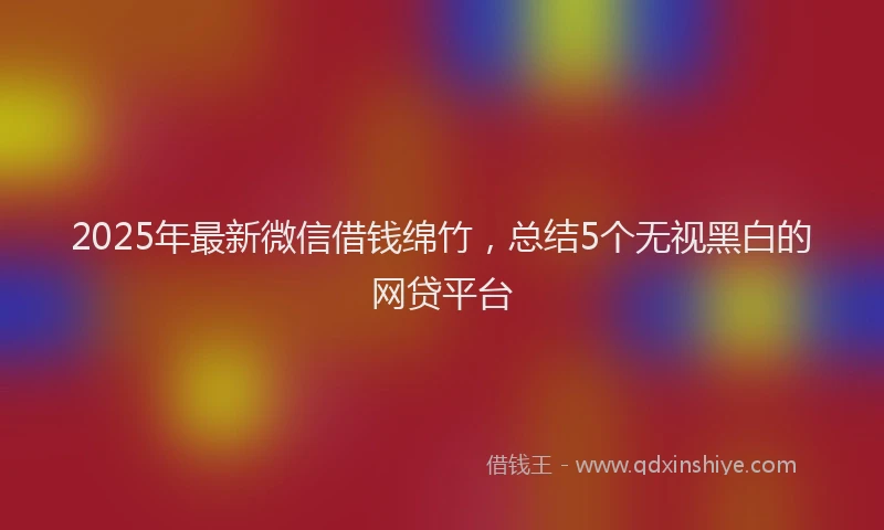 2025年最新微信借钱绵竹，总结5个无视黑白的网贷平台