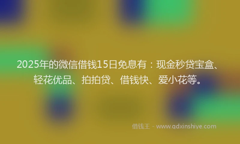 2025年的微信借钱15日免息有：现金秒贷宝盒、轻花优品、拍拍贷、借钱快、爱小花等。