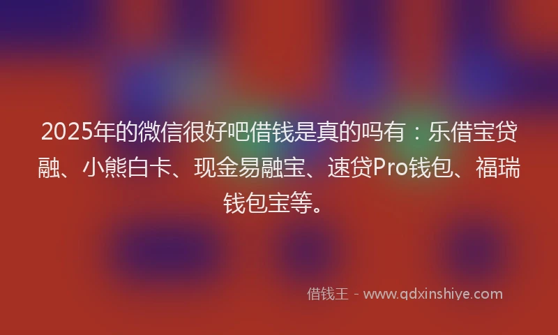 2025年的微信很好吧借钱是真的吗有：乐借宝贷融、小熊白卡、现金易融宝、速贷Pro钱包、福瑞钱包宝等。