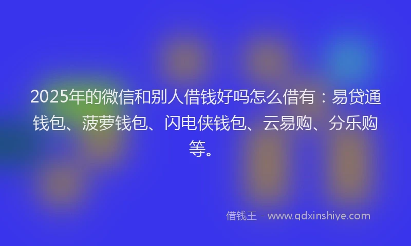 2025年的微信和别人借钱好吗怎么借有：易贷通钱包、菠萝钱包、闪电侠钱包、云易购、分乐购等。