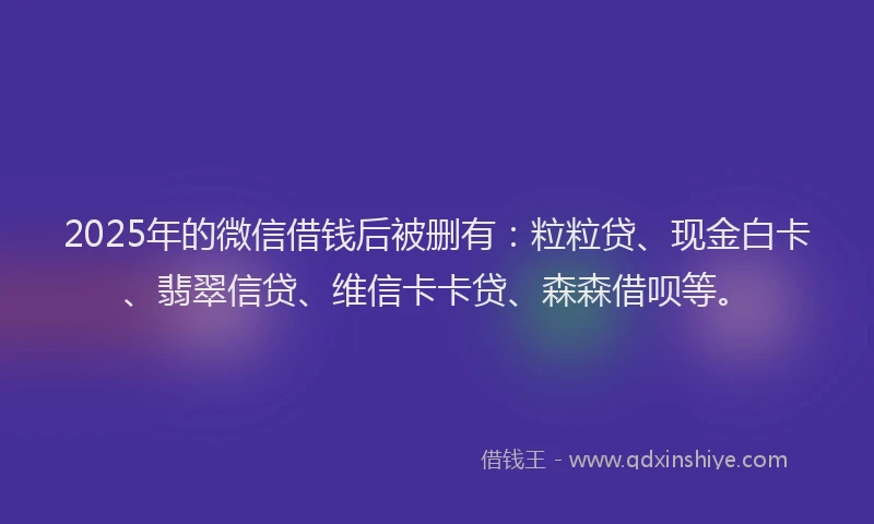 2025年的微信借钱后被删有：粒粒贷、现金白卡、翡翠信贷、维信卡卡贷、森森借呗等。