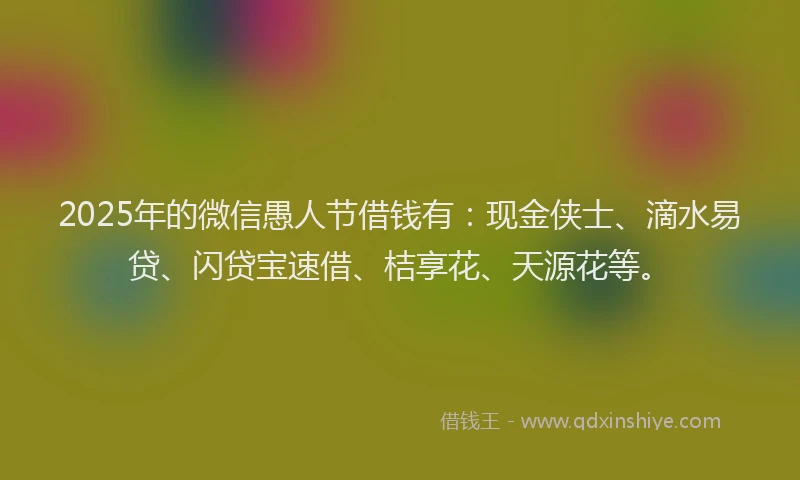 2025年的微信愚人节借钱有：现金侠士、滴水易贷、闪贷宝速借、桔享花、天源花等。