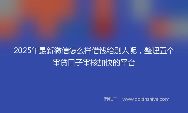 2025年最新微信怎么样借钱给别人呢，整理五个审贷口子审核加快的平台