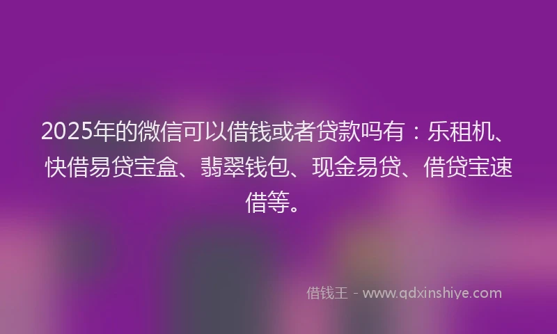 2025年的微信可以借钱或者贷款吗有：乐租机、快借易贷宝盒、翡翠钱包、现金易贷、借贷宝速借等。