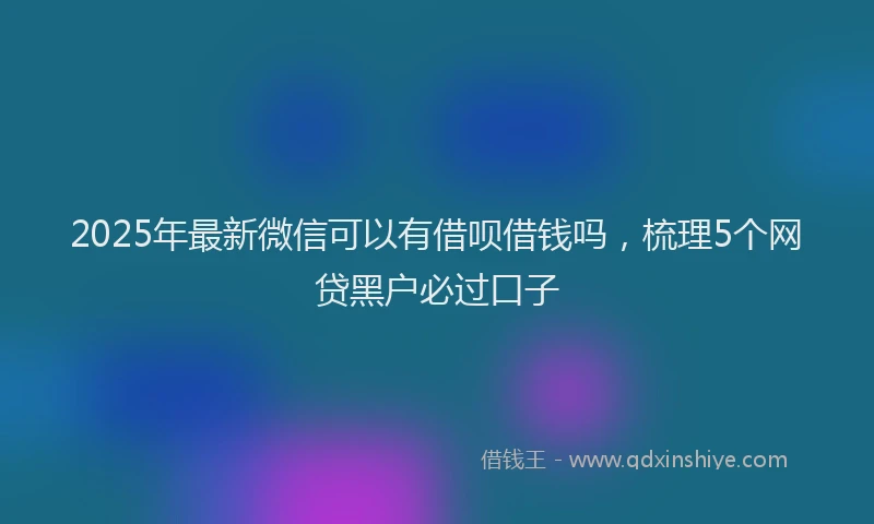 2025年最新微信可以有借呗借钱吗，梳理5个网贷黑户必过口子