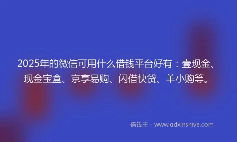 2025年的微信可用什么借钱平台好有：壹现金、现金宝盒、京享易购、闪借快贷、羊小购等。