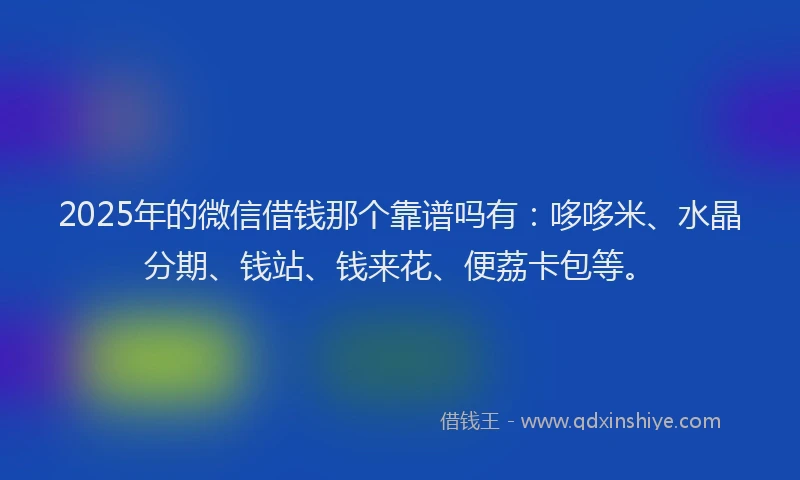 2025年的微信借钱那个靠谱吗有：哆哆米、水晶分期、钱站、钱来花、便荔卡包等。